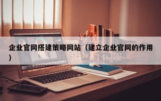 宜春企业官网搭建策略网站（建立企业官网的作用）