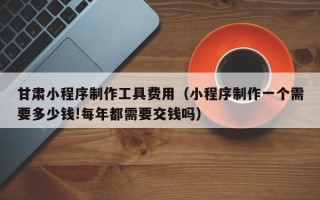 宜春甘肃小程序制作工具费用（小程序制作一个需要多少钱!每年都需要交钱吗）