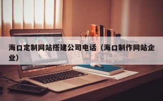 宜春海口定制网站搭建公司电话（海口制作网站企业）