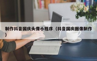 宜春制作抖音国庆头像小程序（抖音国庆图像制作）