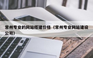 宜春常州专业的网站搭建价格（常州专业网站建设公司）