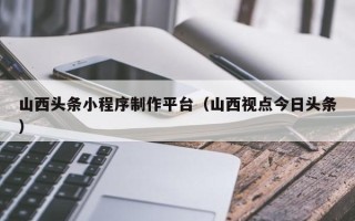 宜春山西头条小程序制作平台（山西视点今日头条）